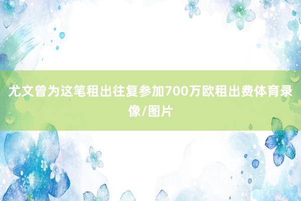 尤文曾为这笔租出往复参加700万欧租出费体育录像/图片