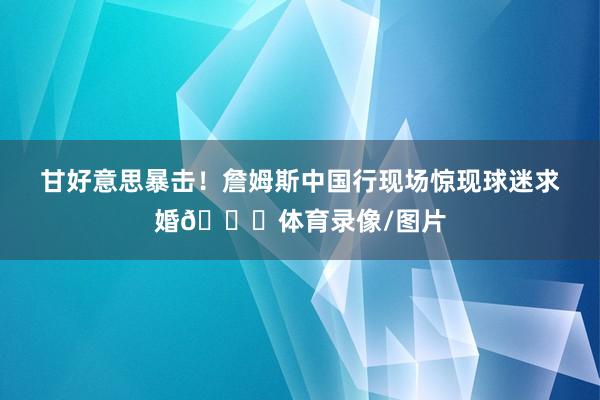 甘好意思暴击！詹姆斯中国行现场惊现球迷求婚💍体育录像/图片