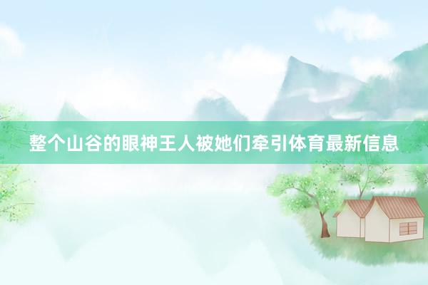 整个山谷的眼神王人被她们牵引体育最新信息