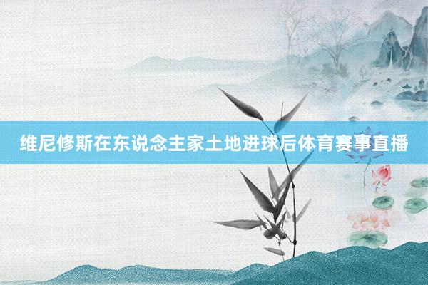 维尼修斯在东说念主家土地进球后体育赛事直播