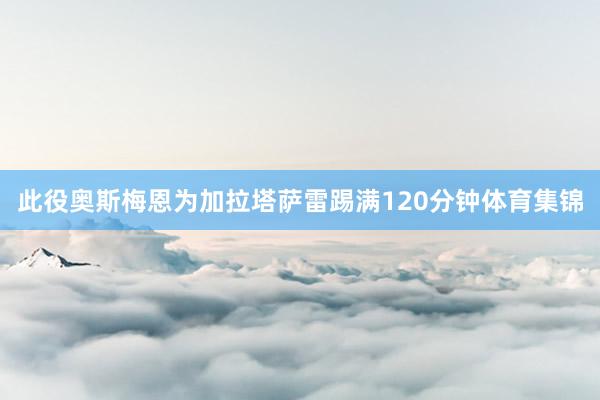 此役奥斯梅恩为加拉塔萨雷踢满120分钟体育集锦